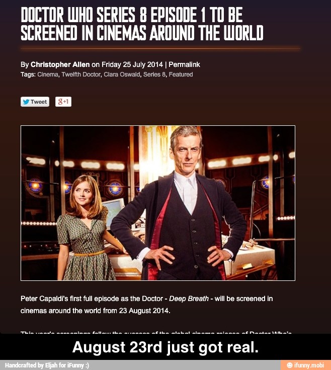DOCTOR WHO SERIES 8 EPISODE 1 T0 BE
SCREENED IN CINEMAS AROUND THE WORLO
By Christopher Allen on Friday 25 July 2014 I Permalink
'Tags: Cinema, Twetfth Doctor, Ciara Oswald, Series 8, Featured
Peter Capaldis first full episode as the Doctor
Deep Breath
will be screened in
cinemas around the world from 23 August 2014.
August 23rd just
got real. - August 23rd just got real.
