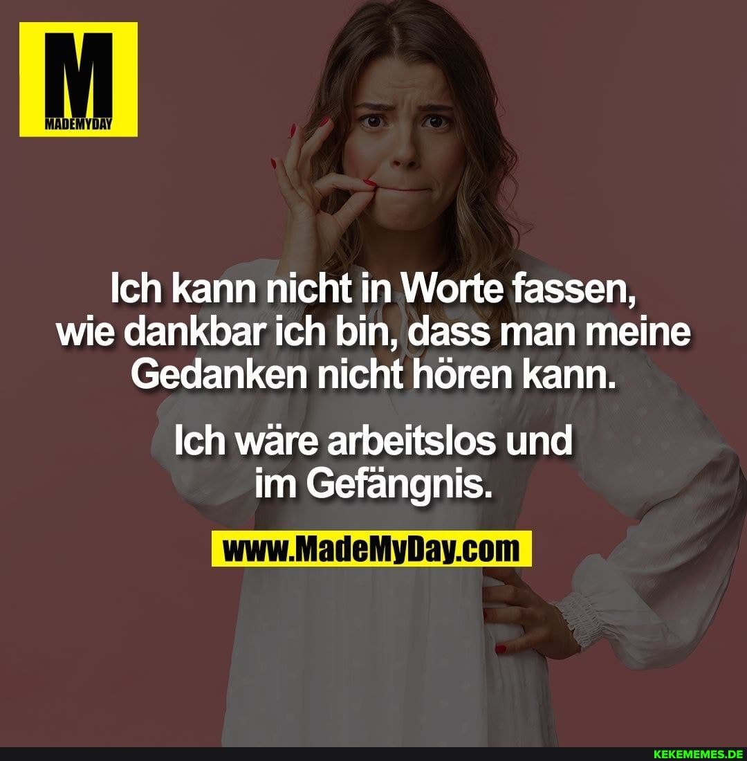 Ich kann nicht in Worte fassen, wie dankbar ich bin, dass man meine
Gedanken nicht hören kann.
Ich wäre arbeitslos und im Gefängnis.