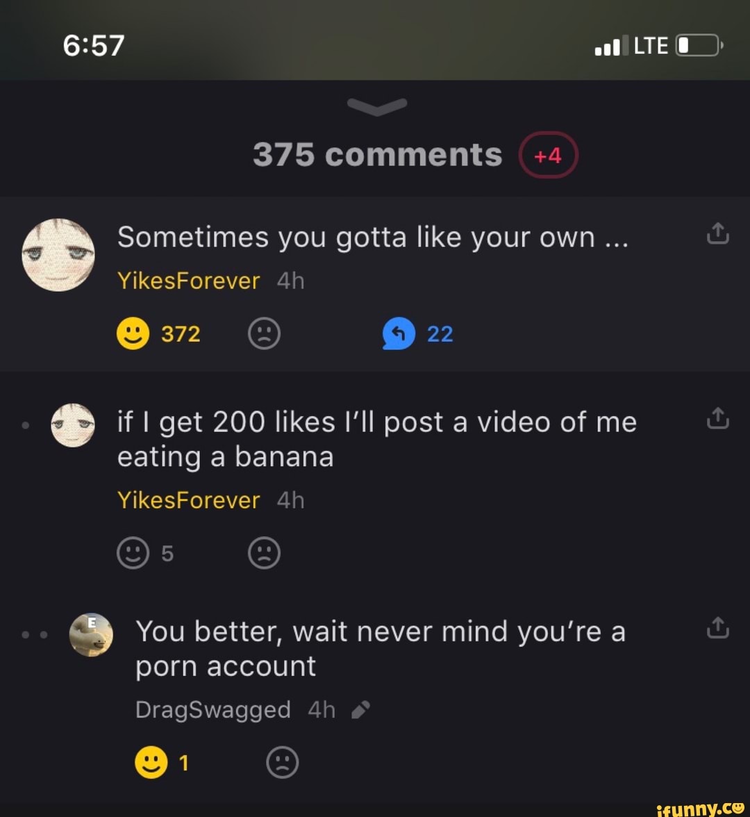 Sometimes you gotta like your own if I get 200 likes I'll post a video of me
eating a banana
You better, wait never mind you're a