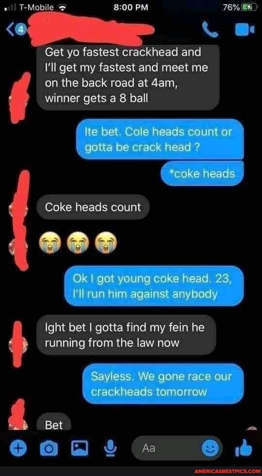 T-Mobila
PM
Get yo, fastest crackhead and
I'll get my fastest and meet me
'on the back road at dam, winner gets 8 ball
bet Cule count or
gotta be crack head
*coke heads"
Coke heads count
Ok I gor young coke head 23
run against anygody
Ight bet I gotta find my fein he cunning from the law now
Sayless. We gone race our
crackheads tamorow
Bet
Aa @
