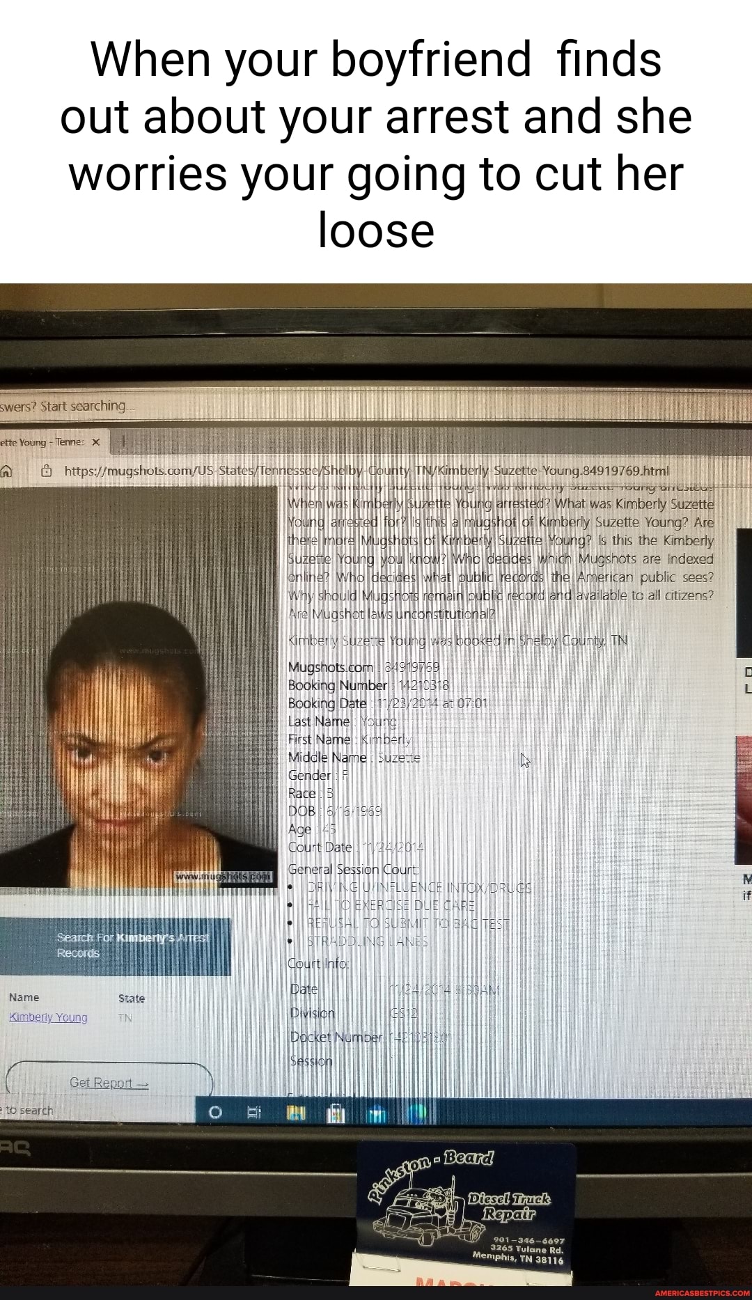 When your boyfriend finds out about your arrest and she worries your going to cut her
loose
swers? Start searching
sta
ette Young -Tenne:
NWhem) eas iy
NawngI aqrested fi theneI mure
SuzeI Young) yi yOu)
WhoI dexid
Why shauld Mug
AreI Miuashow les incon
sung
Young What was Kimberly Suzette I mudshat of Suzette Young? Are
thee SuzetteI Young? [s this the Kimberly ino Geudes WhichI Mugshots are Indexed
Subic records public sees? in public cond jandiavailable to all citizens?
Aimbey Young Iwes booked inI TN
Mugshets
Booking Number 4210)
Booking Date 17/
Last Name
First Name:
Middle Name
GenderI)
Race}
DOB Age
General Session Count
265 Tulane Rd.