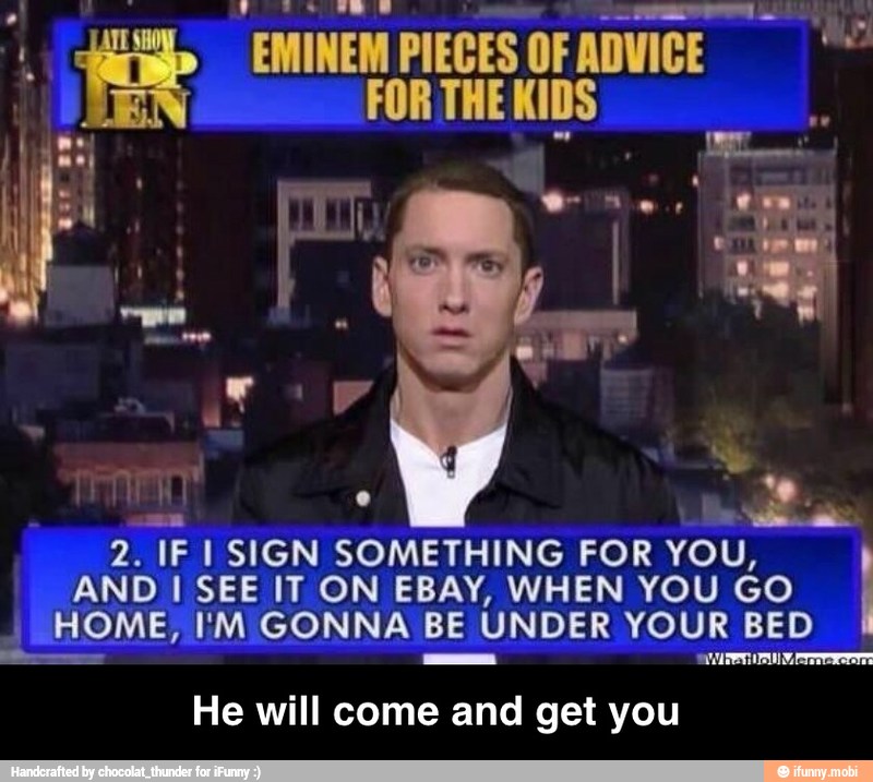 mi
EMINEM PIECES OF ADVICE =
FOR THE KIDS
2. IF I SIGN SOMETHING FOR YOU,
AND I SEE IT ON EBAY, WHEN YOU GO
I
HOME, I'M GONNA BE
UNDER YOUR BED
e - He will come and get you