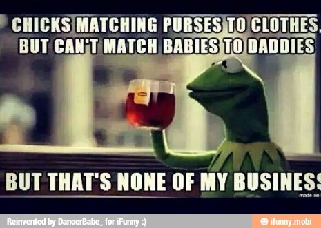 CHICKS/MATCHING PURSESJTO CLOTHES
BUT CAN;T MATCH, BABIES TO DADDIES
BUT THAT'S NONE OF MY BUSINES: