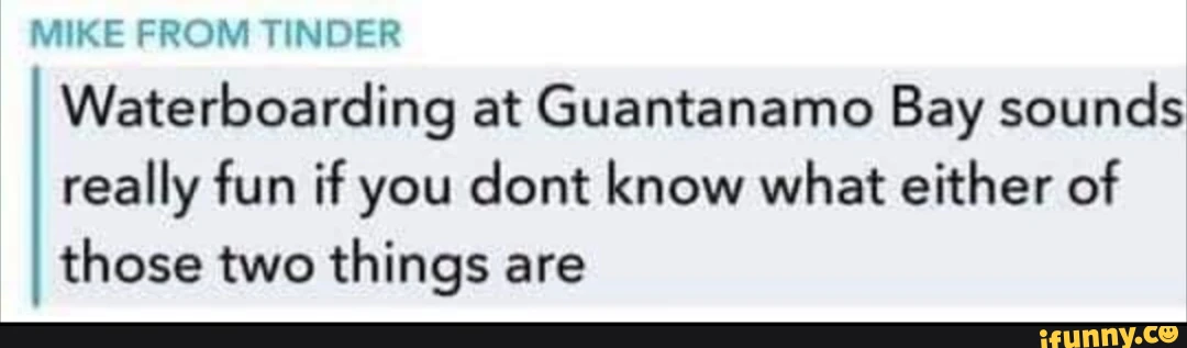 MIKE FROM TINDER Waterboarding at Guantanamo Bay sounds really fun if you cont know what either of those two things are