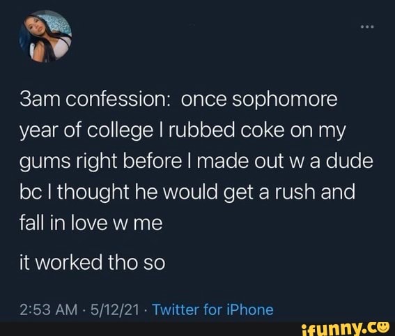 Bee,
confession: once sophomore year of college I rubbed coke on my gums right before I made out w a dude be I thought he would get a rush and fall in love w me
it worked tho so
AM - Twitter for iPhone