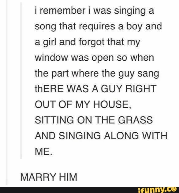 i remember i was singing a
song that requires a boy and
a girl and forgot that my
window was open so when
the part where the guy sang
thERE WAS A GUY RIGHT
OUT OF MY HOUSE,
SITTING ON THE GRASS
AND SINGING ALONG WITH
MARRY HIM