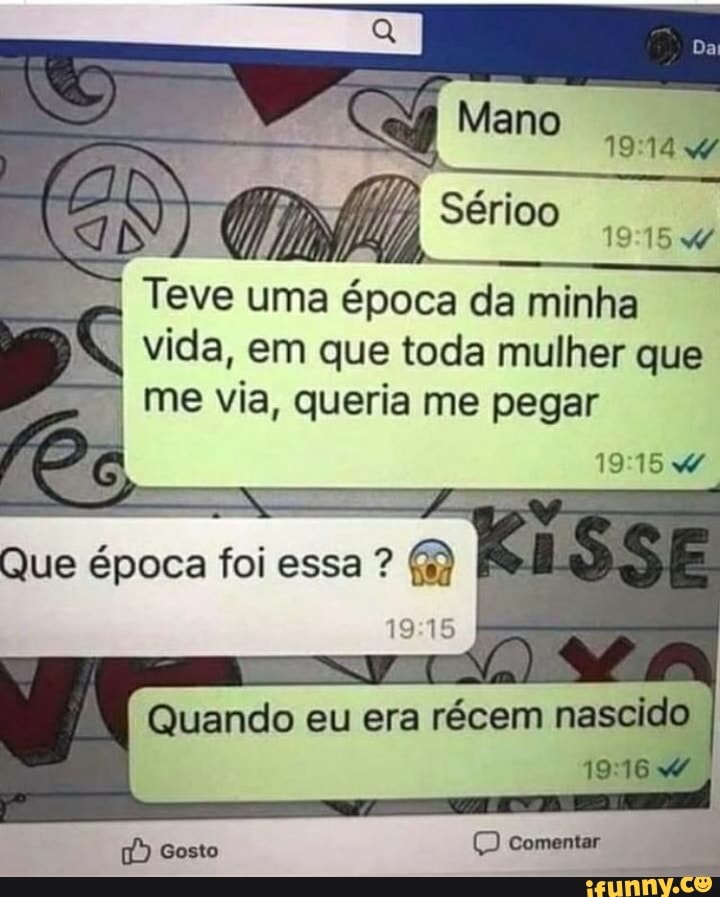 Teve uma época da minha vida, em que toda mulher que me via, queria me pegar
Que época foi essa
19 15
Quando eu era récem nascido
Gosto Comentar