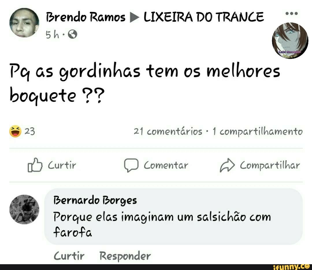 Brendo Ramos LIXEIRA DO TRANCE
ES)
Pe, as gordinhas tem os melhores boquete ?9?
23 21 comentários 1 compartilhamento
Curtir Comentar Compartilhar
Bernardo Borges
Porque elas imaginam um salsichão com
farofa
Curtir Responder