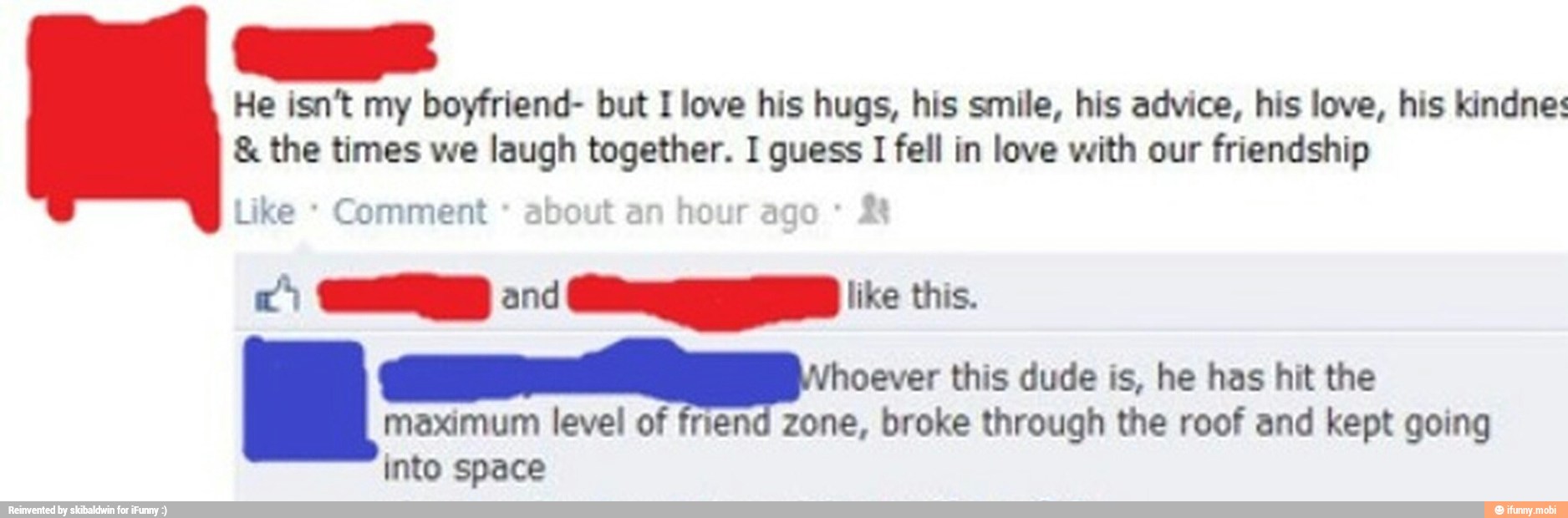 He isn't my boyfriend- but I love his hugs, his smile, his advice, his love, his kindnes the times we laugh = I guess I fell in love with our friendship
Comment about
an
hour age
AE this dude is, he has hit the
maximum level of friend zone, broke through the roof and kept going
into space