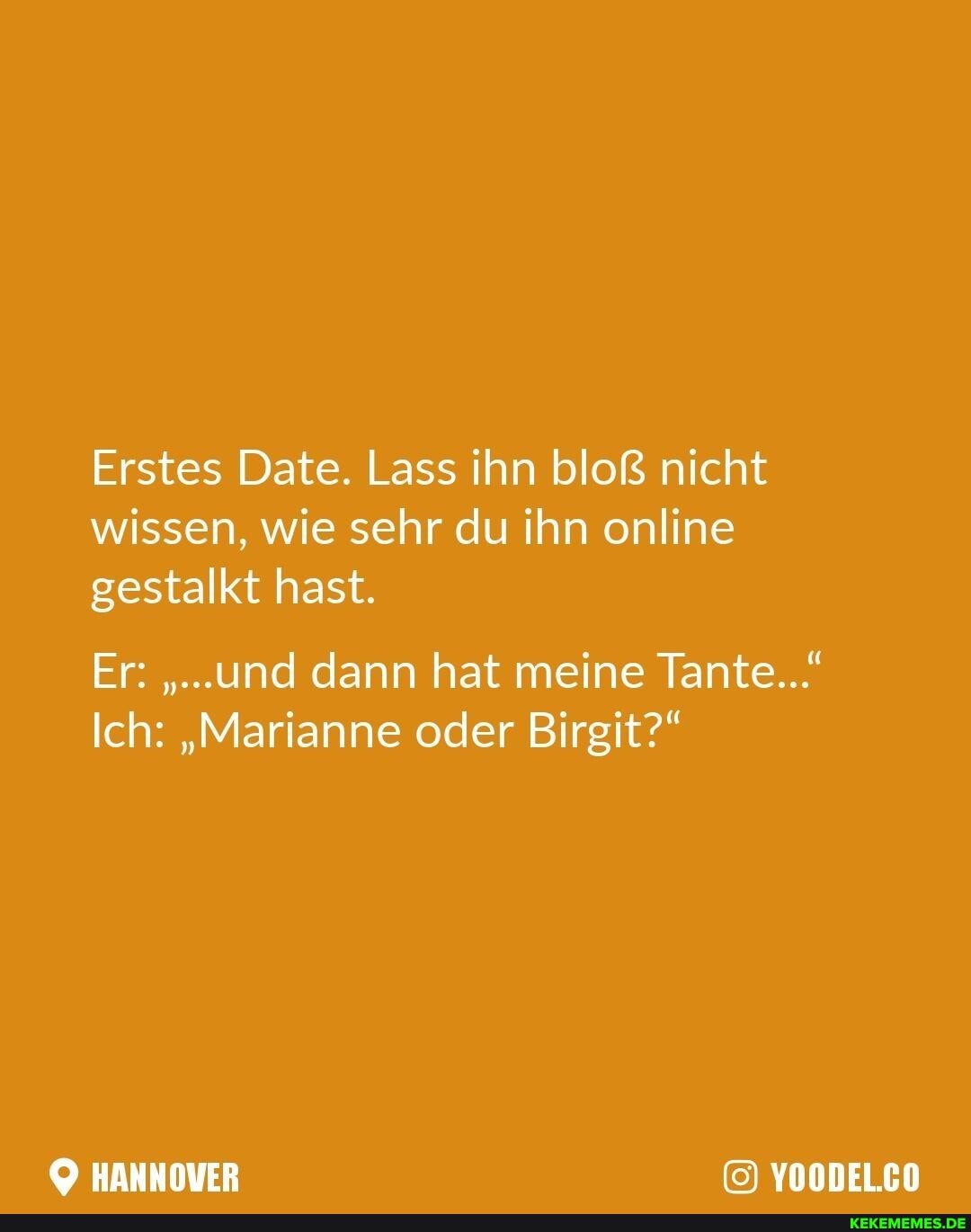 Erstes Date. Lass ihn bloß nicht wissen, wie sehr du ihn online gestalkt hast.
Er: "...und dann hat meine Tante...
Ich: "Marianne oder Birgit?"
HANNOVER YOODEL.CO