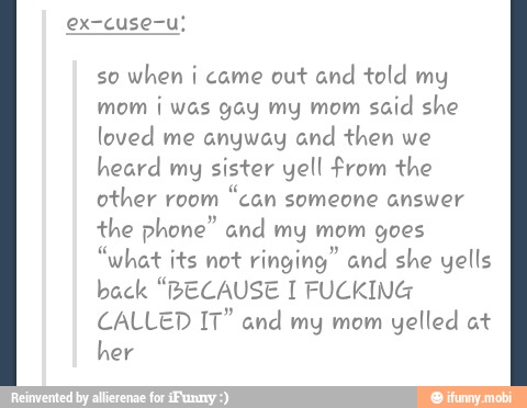 so
when i came out and told my
mom i was gay my mom
said she
loved me anyway and then we
heard my sister yell from the
other room
"can someone answer
the phone" and my mom goes
"what its not ringing" and she yells
back "BECAUSE I FUCKING
CALLED IT" and my mom
yelled at
her
