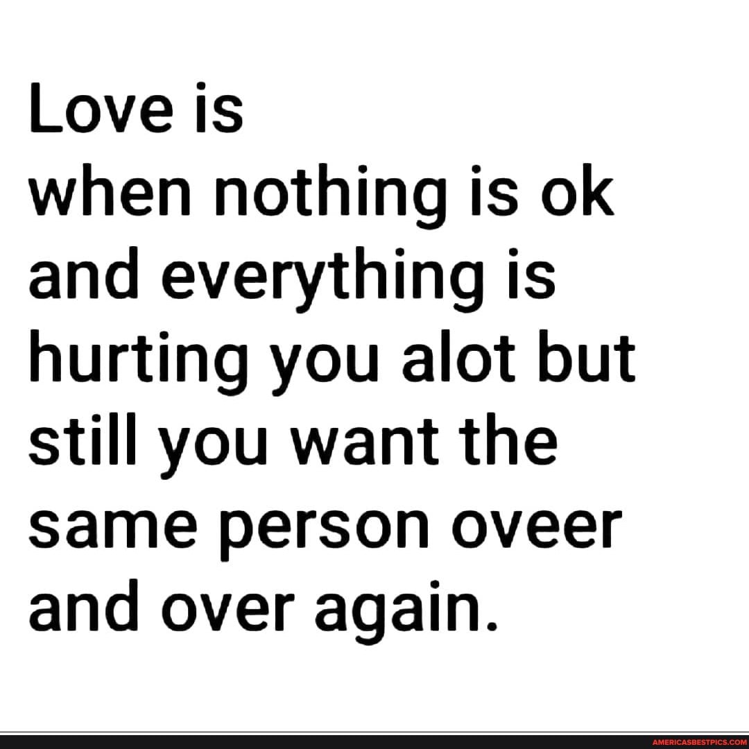 Love is
when nothing is ok and everything is hurting you alot but still you want the same person oveer and over again.