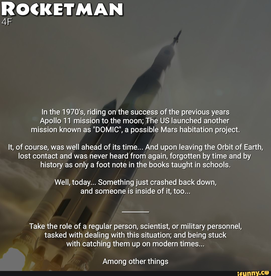 ROCKET MAN
In the 1970's, riding on the success of the previous years
Apollo 11 mission to the moon; The US launched another:
mission known as "DOMIC", a possible Mars habitation project.
It, of course, was well ahead of its time... And upon leaving the Orbit of Earth,
lost contact and was never heard from again, forgotten by time and by
history as only a foot note in the books taught in schools.
Well, today... Something just crashed back down,
and inside it,
Take the role of a regular person, scientist, or military personnel,
tasked with dealing with this situation; and being stuck
with catching them up on modern times...
Among other things