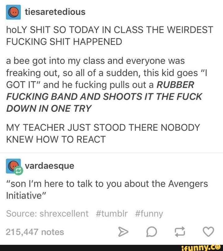 I tiesaretedious
hoLY SHIT SO TODAY IN CLASS THE WEIRDEST
FUCKING SHIT HAPPENED
a bee got into my class and everyone was
freaking out, so all of a sudden, this kid goes ”I
GOT IT" and he fucking pulls out a RUBBER
FUCKING BAND AND SHOOTS IT THE FUCK
DOWN IN ONE TRY
MY TEACHER JUST STOOD THERE NOBODY
KNEW HOW TO REACT
ªvardaesque
”son I’m here to talk to you about the Avengers
Initiative"