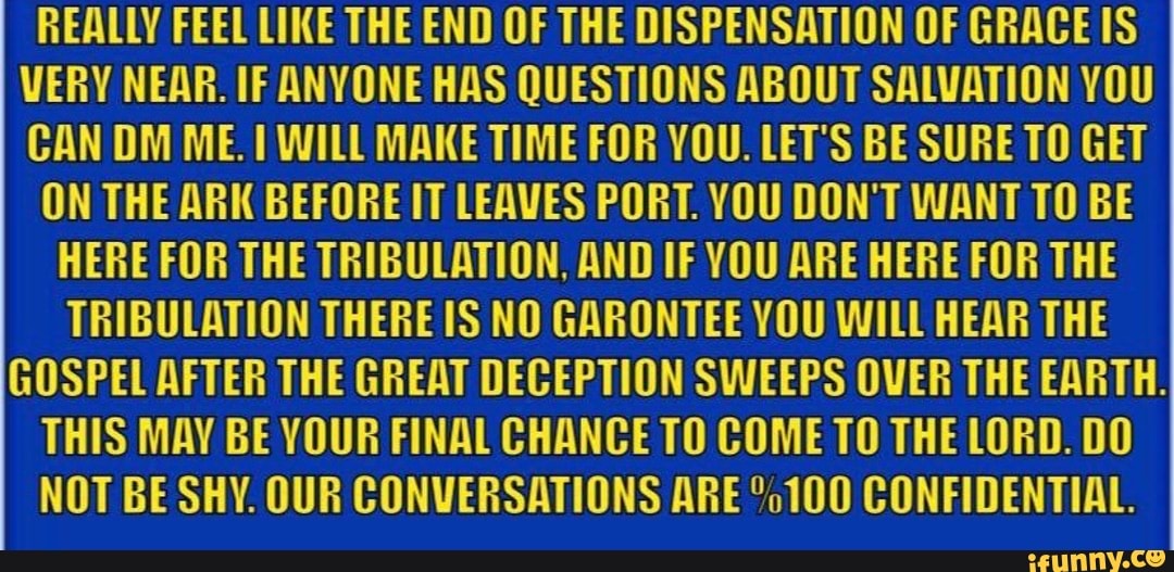 REALLY FEEL LIKE THE END OF THE DISPENSATION OF GRACE IS
VERY NEAR. IF ANYONE HAS QUESTIONS ABOUT SALVATION YOU
CAN DM ME. I WILL MAKE TIME FOR YOU. LET'S BE SURE TO GET
ON THE ARK BEFORE IT LEAVES PORT. YOU DON'T WANT TO BE
HERE FOR THE TRIBULATION, AND IF YOU ARE HERE FOR THE
TRIBULATION THERE IS NO GARONTEE YOU WILL HEAR THE
GOSPEL AFTER THE GREAT DECEPTION SWEEPS OVER THE EARTH.
THIS MAY BE YOUR FINAL CHANCE TO COME TO THE LORD. DO
NOT BE SHY. OUR CONVERSATIONS ARE °o100 CONFIDENTIAL.