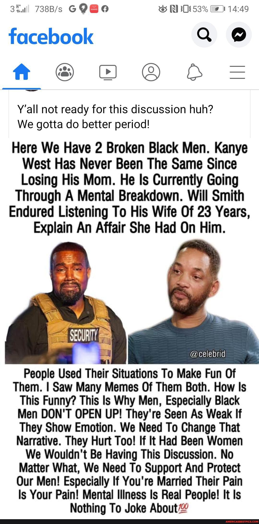 facebook Q @ ft @ =
Y'all not ready for this discussion huh?
We gotta do better period!
Here We Have 2 Broken Black Men. Kanye
West Has Never Been The Same Since
Losing His Mom. He Is Currently Going
Through A Mental Breakdown. Will Smith
Endured Listening To His Wife Of 23 Years,
Explain An Affair She Had On Him.
People Used Their Situations To Make Fun Of
Them. I Saw Many Memes Of Them Both. How Is
This Funny? This ls Why Men, Especially Black
Men DON'T OPEN UP! They're Seen As Weak If
They Show Emotion. We Need To Change That
Narrative. They Hurt Too! If It Had Been Women
We Wouldn't Be Having This Discussion. No
Matter What, We Need To Support And Protect
Our Men! Especially If You're Married Their Pain
Is Your Pain! Mental Illness Is Real People! It Is
Nothing To Joke About"
