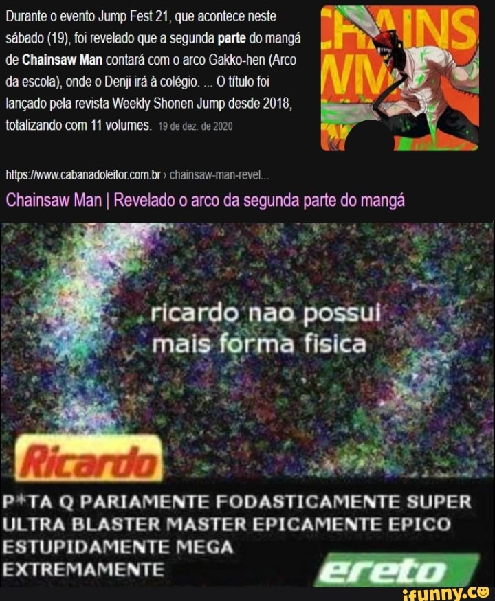 Durante o evento Jump Fest 21, que acontece neste sábado (19), foi revelado que a segunda parte do mangá de Chainsaw Man contará com o arco Gakko-hen (Arco da escola), onde o Dem irá à colégio. O título foi lançado pela revista Weekly Shonen Jump desde 2018, totalizando com 11 volumes. 19 de dez de 2020
cabanadoleitor com.br " chainsaw-man-revel
Chainsaw Man I Revelado o arco da segunda parte do mangá
mais
possul
PºTA Q PARIAMENTE FODASTICAMENTE SUPER ULTRA BLASTER MASTER EPICAMENTE EPICO ESTUPIDAMENTE MEGA
EXTREMAMENTE