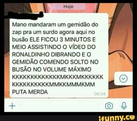 Mano mandaram um gemidão do
zap pra um surdo agora aqui no
busão ELE FICOU 3 MINUTOS E
MEIO ASSISTINDO O VÍDEO DO
RONALDINHO DIBRANDO E O
I GEMIDÃO COMENDO SOLTO NO
BUSÃO NO VOLUME MÁXIMO
PUTA MERDA