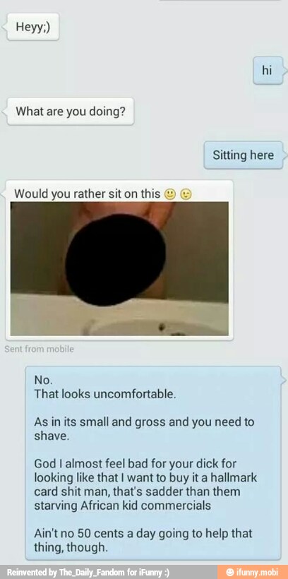 PI
That looks uncomfortable.
As in its small and gross and you need to.
shave
God I almost feel bad for your dick for
looking like that I want to buy it a hallmark
card shit man, that's sadder than them
starving African kid commercials
Ain'tno 50 cents a day going to help that
thing, though.