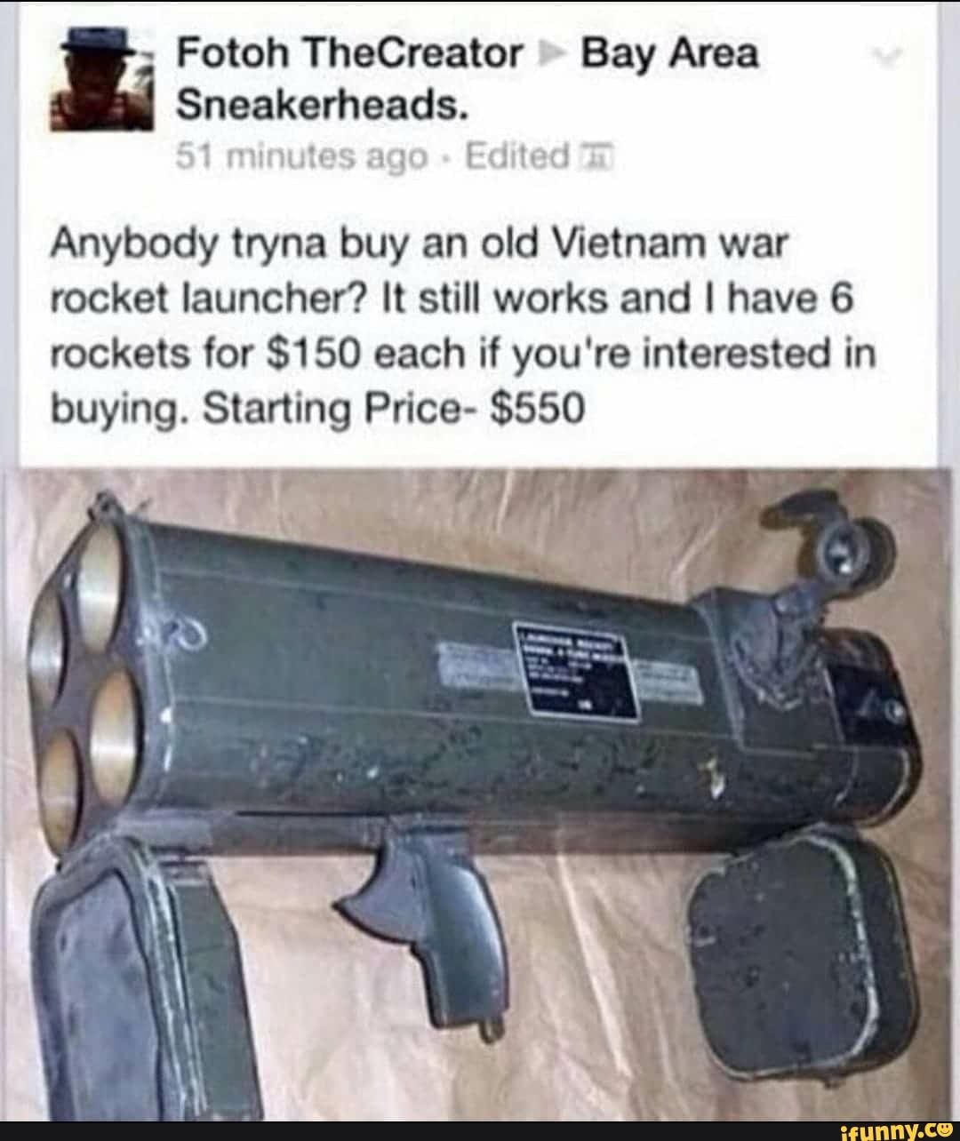 Bay Area
Sneakerheads.
in tes ag Edited
Anybody tryna buy an old Vietnam war
rocket launcher? It still works and I have 6
rockets for $150 each if you're interested in
buying. Starting Price- $550