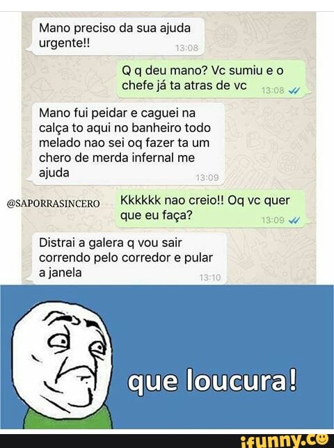 Mano preciso da sua ajuda
urgente!!
Q q deu mano? Vc sumiu e o
chefe já ta atras de vc
Say
Mano fui peidar e caguei na
calga to aqui no banheiro todo
melado nao sei oq fazer ta um
chero de merda infernal me
ajuda
@saporrasincero
que eu faga?
Distrai a galera q vou sair
correndo pelo corredor e pular
ajanela
que loucura!