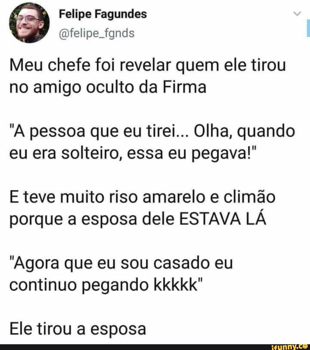 Felipe Fagundes
(felipe. fgnds
Meu chefe foi revelar quem ele tirou no amigo oculto da Firma
"A pessoa que eu tirei... Olha, quando eu era solteiro, essa eu pegava!"
E teve muito riso amarelo e climão porque a esposa dele ESTAVA LÁ
"Agora que eu sou casado eu continuo pegando kkkkk"
Ele tirou a esposa