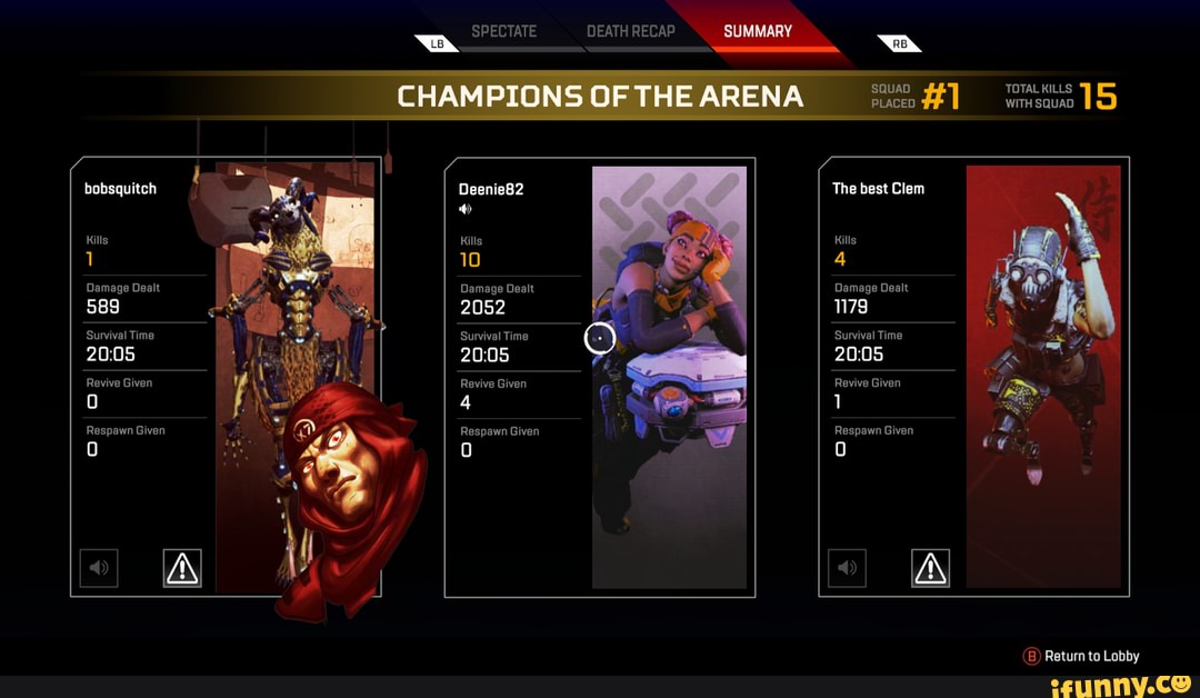 bobsquitch
Kills
Damage Dealt
589
Survival Time
Revive Given
SPECTATE
Deenie82
Kills
10
Damage Dealt
2052
Survival Time
Revive Given
4
Respawn Given
DEATH RECAP SQUAD CHAMPIONSOFTHEARENA #1
The best Clem
Kills
4
Damage Dealt
179
Survival Time
Revive Given
Respawn Given
I wl
TOTAL KILLS 5
WITH SQUAD
(B) Return to Lobby