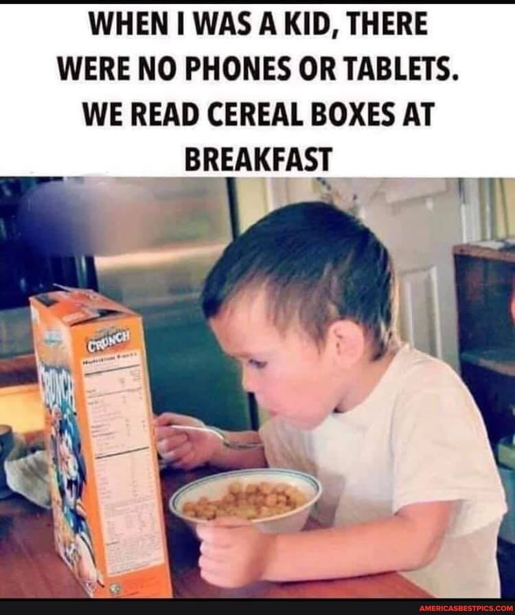 WHEN WAS A KID, THERE WERE NO PHONES OR TABLETS.
WE READ CEREAL BOXES AT
BREAKFAST