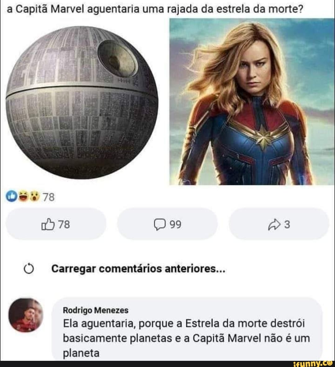 a Capitã Marvel aguentaria uma rajada da estrela da morte?
Os 78
78 99 3
(O Carregar comentários anteriores...
Rodrigo Menezes
Ela aguentaria, porque a Estrela da morte destrói
basicamente planetas e a Capitã Marvel não é um planeta