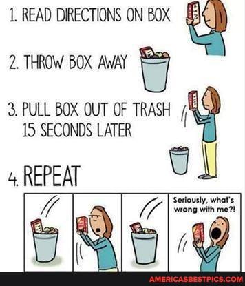 1, READ DIRECTIONS ON BOX
2. THROW BOX AWAY
3. PULL BOX OUT OF TRASH
15 SECONDS LATER
4, REPEAT
Va