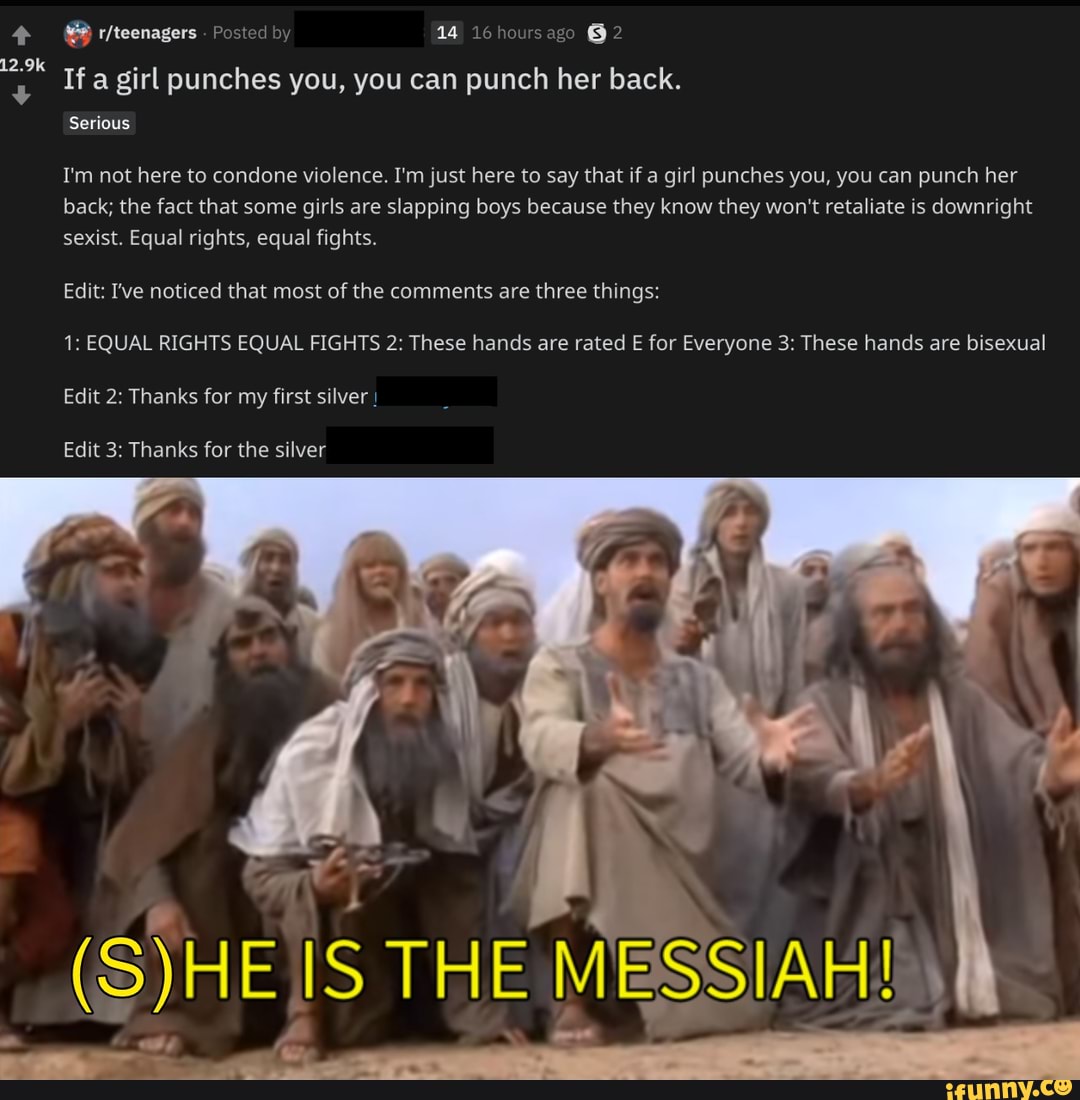 MÉS r/teenagers Posted by 14 16 hoursago BH 2
If a girl punches you, you can punch her back.
Serious
I'm not here to condone violence. I'm just here to say that if a girl punches you, you can punch her
back; the fact that some girls are slapping boys because they know they won't retaliate is downright
sexist. Equal rights, equal fights.
Edit: I've noticed that most of the comments are three things:
1: EQUAL RIGHTS EQUAL FIGHTS 2: These hands are rated E for Everyone 3: These hands are bisexual
Edit 2: Thanks for my first silver I
Edit 3: Thanks for the silver