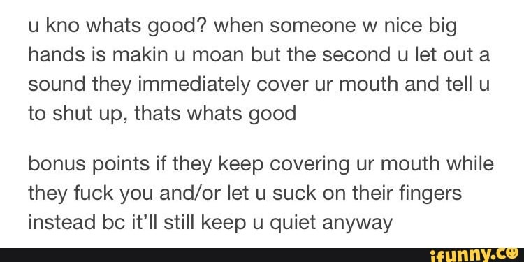 u kno Whats good? when someone w nice big
hands is makin u moan but the second u let out a
sound they immediately cover ur mouth and tell u
to shut up, thats whats good
bonus points if they keep covering ur mouth while
they fuck you and/or let u suck on their fingers
instead bc it’ll still keep u quiet anyway