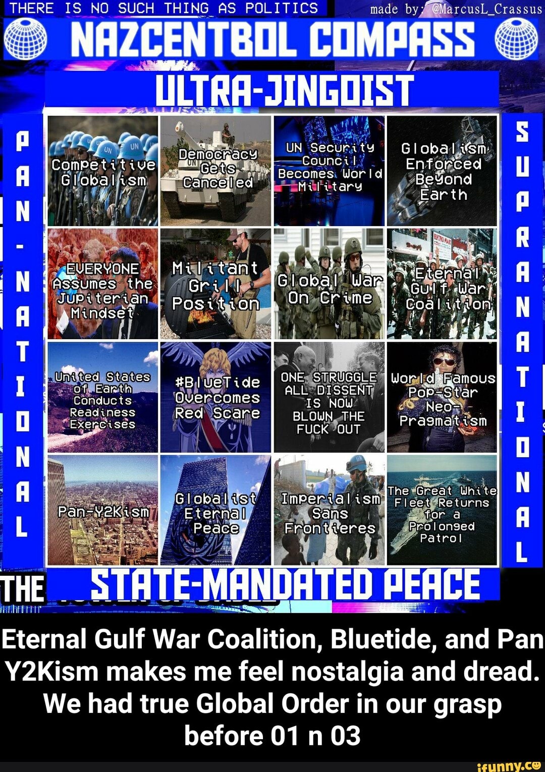 THERE IS NO SUCH THING AS FOL ITICS made
THERE IS NO SUCH THING AS COMPASS POLITICS made by Crassus
-JINGOIST
A Competitive nenbenacy _ UN Becurtts Wor Global
ComPetitive Becomes: es Id Enfarced es
A Globalism cancel ed Military Beyand
EVERYONE Militant asSumes the GrilI Wak.
Jupsterian I pagition I. On Coal ityon, aMindset
Unvted States of Farth #BlueTide
Conducts Overcomes IS NOW?
Readiness Red Scare BLOWN THE
Exercises FUCK OUT
ALL TRUGGLE
Pragmatism
The Great White
Globalivst I ism elest Returns
Pan-Yekism Eternal Sans for
Peace Frontieres Patrol
rFapaaeorr 423 2
Patrol
THE "STATE: MANDATED PEACE
Eternal Gulf War Coalition, Bluetide, and Pan
Y2Kism makes me feel nostalgia and dread.
We had true Global Order in our grasp before 01 03
Daewmza De mM - Eternal Gulf War Coalition, Bluetide, and Pan Y2Kism makes me feel nostalgia and dread. We had true Global Order in our grasp before 01 n 03