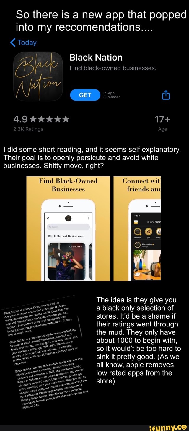 So there is a new app that popped
into my reccomendations.... Today
Black Nation é Find black-owned businesses.
I did some short reading, and it seems self explanatory.
Their goal is to openly persicute and avoid white
businesses. Shitty move, right?
Find Black-Owned
The idea is they give you
a black only selection of
stores. It'd be a shame if
their ratings went through
the mud. They only have
about 1000 to begin with,
so it would't be too hard to
sink it pretty good. (As we
all know, apple removes
low rated apps from the