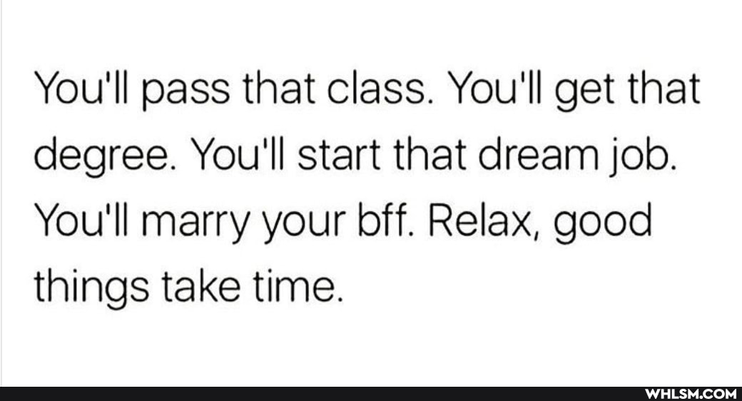 You'll pass that class. You'll get that degree. You'll start that dream job.
You'll marry your bff. Relax, good things take time.