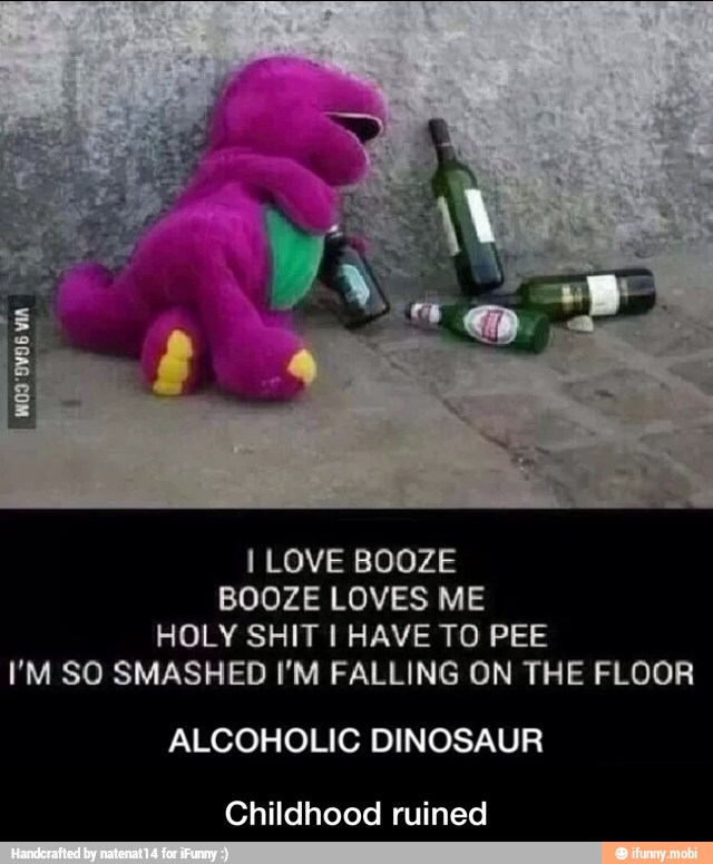 I LOVE BOOZE
BOOZE LOVES ME
HOLY SHIT I HAVE TO PEE
I'M SO SMASHED I'M FALLING ON THE FLOOR
ALCOHOLIC DINOSAUR
Childhood ruined - Childhood ruined