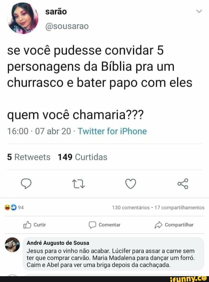 Sarão
@sousarao
se vocé pudesse convidar 5
personagens da Biblia pra um
churrasco e bater papo com eles
quem vocé chamaria???
Twitter for iPhone
5 Retweets 149 Curtidas
#04 130 comentários 17 compartilhamentos
1) Curtir comentar Compartilhar
3 André Augusto de Sousa
q
Jesus para
o
vinho não acabar. Lúcifer para assar a carne sem
ter que comprar carvão. Maria Madalena para dançar um forró.
Caim e Abel para ver uma briga depois da cachaçada.