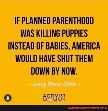 IF PLANNED PARENTHOOD WAS KILLING PUPPIES INSTEAD OF BABIES, AMERICA WOULD HAVE SHUT THEM DOWN BY NOW.
ACTIVIST