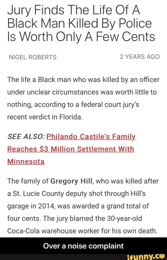 Jury Finds The Life Of A
Black Man Killed By Police
Is Worth Only A Few Cents
The life a Black man who was killed by an officer
under unclear circumstances was worth little to
nothing, according to a federal court jury's
recent verdict in Florida.
SEE ALSO: Philando Castile's Family
Reaches $3 Million Settlement With
Minnesota
The family of Gregory Hill, who was killed after
a St. Lucie County deputy shot through Hill's
garage in 2014, was
awarded a grand total of
four cents. The jury blamed the 30-year-old
Coca-Cola warehouse worker for his own death.
Over a noise complaint - Over a noise complaint