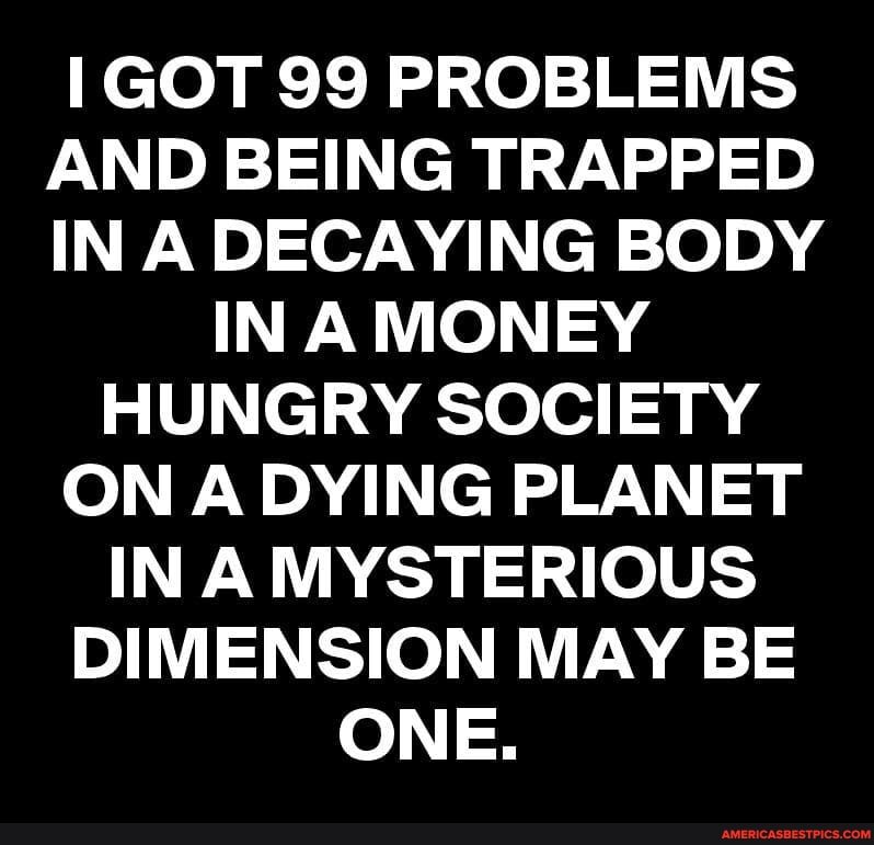 GOT 99 PROBLEMS AND BEING TRAPPED IN A DECAYING BODY IN A MONEY HUNGRY SOCIETY ON A DYING PLANET INA MYSTERIOUS DIMENSION MAY BE ONE.
