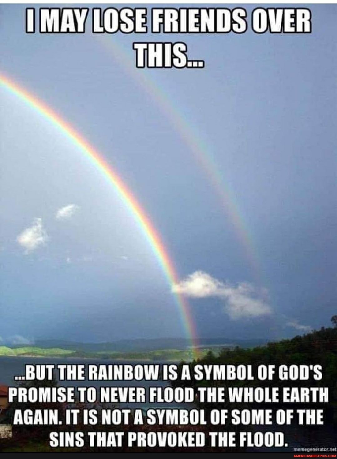 LOSE FRIENDS OVER
THIS...
BUT THE RAINBOW IS A SYMBOL OF GOD'S PROMISE TO NEVER FLOOD THE WHOLE EARTH
_ AGAIN. IT IS NOT SYMBOL OF SOME OF THE SINS THAT PROVOKED THE FLOOD.