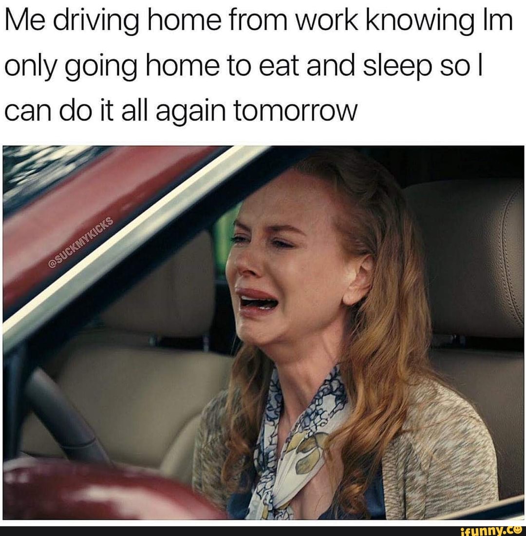 Me driving home from work knowing Im
only going home to eat and sleep so I
can do it all again tomorrow