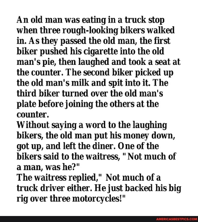 An old man was eating in a truck stop when three rough-looking bikers walked in. As they passed the old man, the first biker pushed his cigarette into the old man's pie, then laughed and took a seat at the counter. The second biker picked up the old man's milk and spit into it. The third biker turned over the old man's plate before joining the others at the counter.
Without saying a word to the laughing bikers, the old man put his money down, got up, and left the diner. One of the bikers said to the waitress, " Not much of a man, was he?"
The waitress replied," Not much of a truck driver either. He just backed his big rig over three motorcycles!"