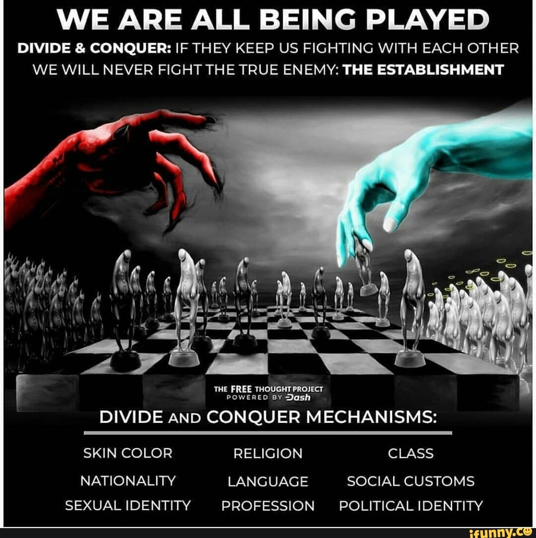 WE ARE ALL BEING PLAYED
DIVIDE & CONQUER: IF THEY KEEP US FIGHTING WITH EACH OTHER WE WILL NEVER FIGHT THE TRUE ENEMY: THE ESTABLISHMENT
THE FREE THOUGHT PROJECT POWERED BY Dash
DIVIDE AND CONQUER MECHANISMS:
SKIN COLOR RELIGION CLASS
NATIONALITY LANGUAGE SOCIAL CUSTOMS SEXUAL IDENTITY PROFESSION POLITICAL IDENTITY