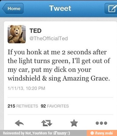 Home Tweet
Tf you honk at me 2 seconds after
the light turns green, I'll get out of
my car, put my dick on your
windshield sing Amazing Grace.
215 RETWEETS 92 FAVORITES