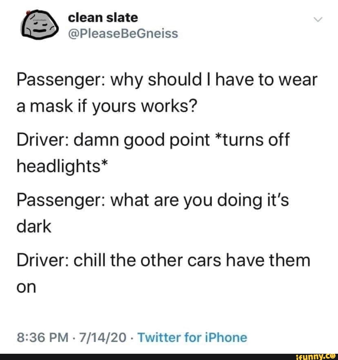 Passenger: why should I have to wear
a mask if yours works?
Driver: damn good point *turns off
headlights*
Passenger: what are you doing it's
dark
Driver: chill the other cars have them
on
8:36 PM
Twitter for iPhone
