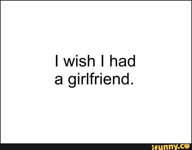 I wish I had
a girlfriend.