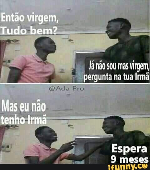 Então virgem,
Tudo bem?
Já não sou mas virgem, pergunta na tua lrmá
Ada Pro
Mas eu não tenho Irmã
Espera
S meses