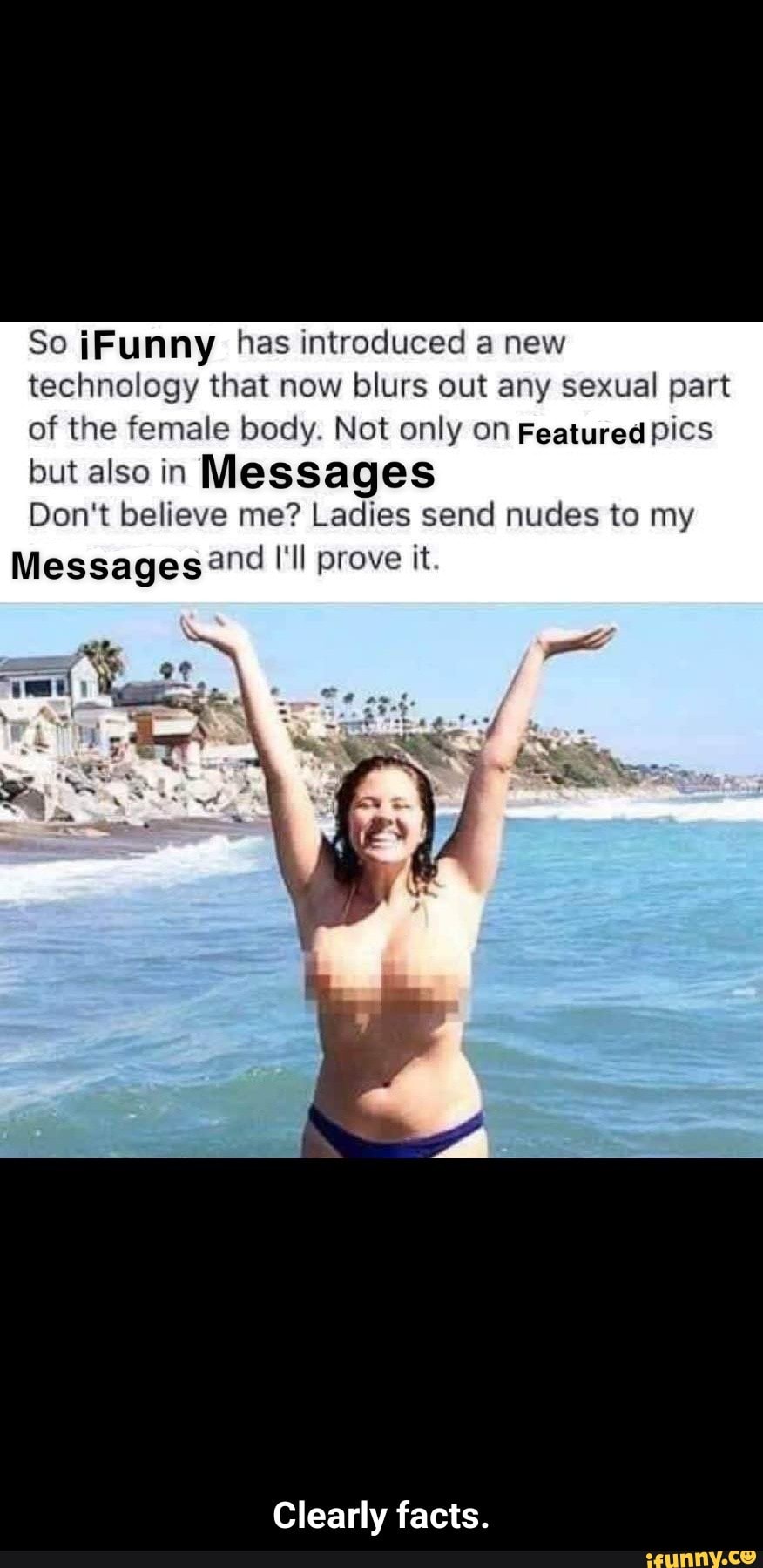 So iFunny has introduced a new
technology that now blurs out any sexual part
of the female body. Not only on Featured pics
but also in Messages
Don't believe me? Ladies send nudes to my
Messagesand I‘ll prove it.
Clearly facts. - Clearly facts.