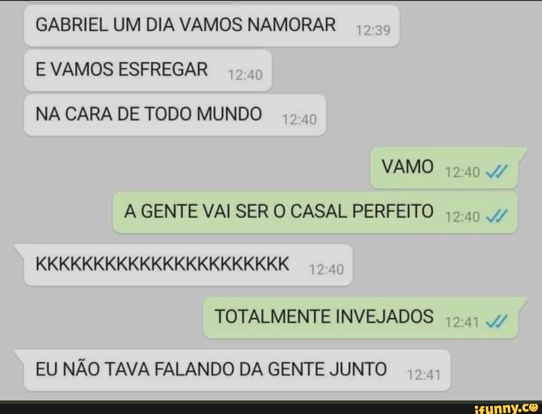 GABRIEL UM DIA VAMOS NAMORAR E VAMOS ESFREGAR NA CARA DE TODO MUNDO
VAMO
GENTE VAI SER O CASAL PERFEITO KKKKKKKKKKKKKKKKKKKKKK TOTALMENTE INVEJADOS
EU NÃO TAVA FALANDO DA GENTE JUNTO
